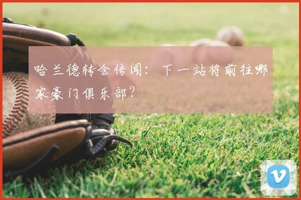 哈兰德转会传闻：下一站将前往哪家豪门俱乐部？