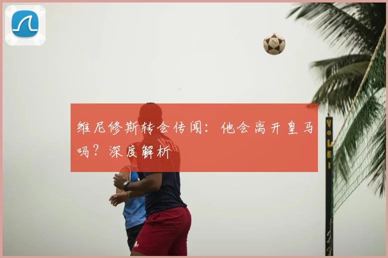 维尼修斯转会传闻：他会离开皇马吗？深度解析