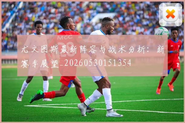 尤文图斯最新阵容与战术分析：新赛季展望_20260530151354