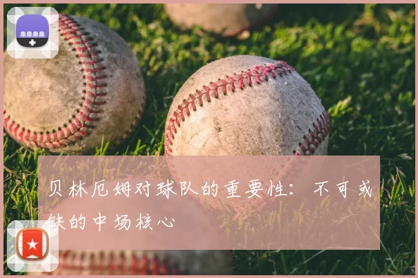 贝林厄姆对球队的重要性：不可或缺的中场核心