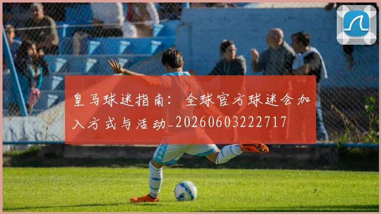 皇马球迷指南：全球官方球迷会加入方式与活动_20260603222717