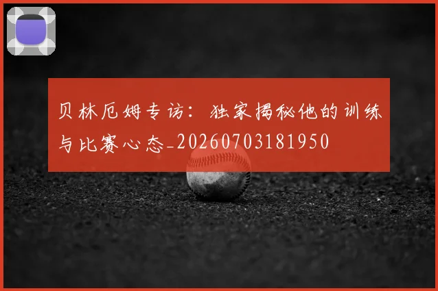 贝林厄姆专访:独家揭秘他的训练与比赛心态_20260703181950