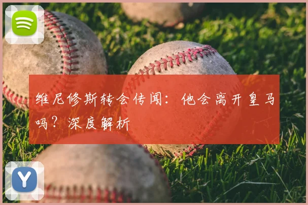 维尼修斯转会传闻：他会离开皇马吗？深度解析